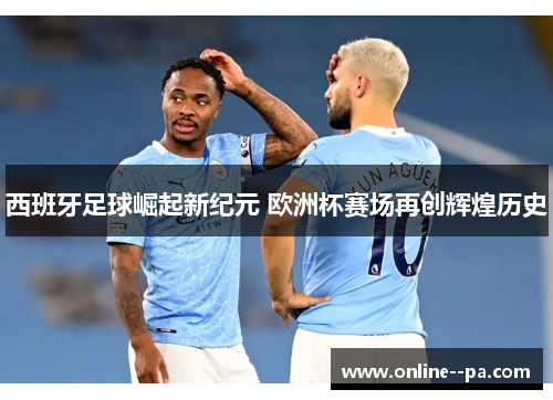 西班牙足球崛起新纪元 欧洲杯赛场再创辉煌历史