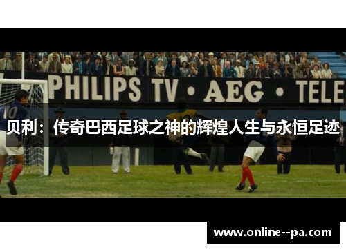 贝利：传奇巴西足球之神的辉煌人生与永恒足迹