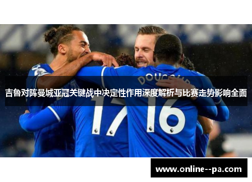 吉鲁对阵曼城亚冠关键战中决定性作用深度解析与比赛走势影响全面