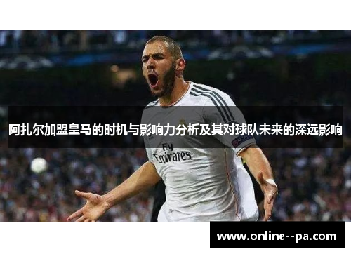 阿扎尔加盟皇马的时机与影响力分析及其对球队未来的深远影响