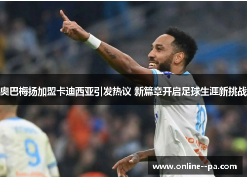 奥巴梅扬加盟卡迪西亚引发热议 新篇章开启足球生涯新挑战