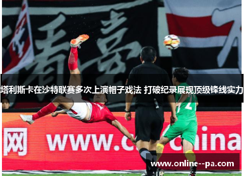 塔利斯卡在沙特联赛多次上演帽子戏法 打破纪录展现顶级锋线实力