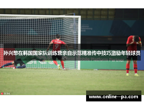 孙兴慜在韩国国家队训练营亲自示范精准传中技巧激励年轻球员