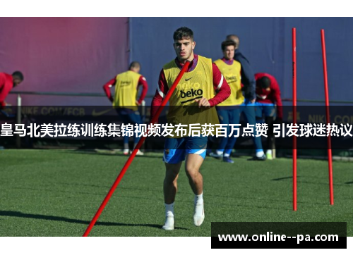皇马北美拉练训练集锦视频发布后获百万点赞 引发球迷热议